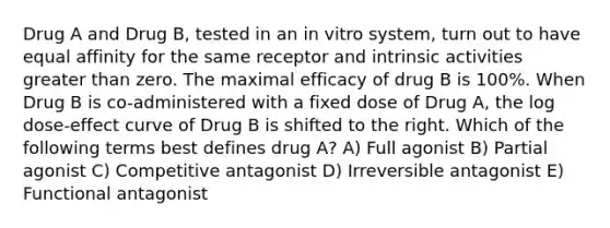 Drug A and Drug B, tested in an in vitro system, turn out to have equal affinity for the same receptor and intrinsic activities greater than zero. The maximal efficacy of drug B is 100%. When Drug B is co-administered with a fixed dose of Drug A, the log dose-effect curve of Drug B is shifted to the right. Which of the following terms best defines drug A? A) Full agonist B) Partial agonist C) Competitive antagonist D) Irreversible antagonist E) Functional antagonist