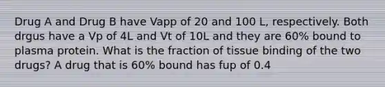 Drug A and Drug B have Vapp of 20 and 100 L, respectively. Both drgus have a Vp of 4L and Vt of 10L and they are 60% bound to plasma protein. What is the fraction of tissue binding of the two drugs? A drug that is 60% bound has fup of 0.4