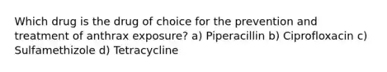 Which drug is the drug of choice for the prevention and treatment of anthrax exposure? a) Piperacillin b) Ciprofloxacin c) Sulfamethizole d) Tetracycline