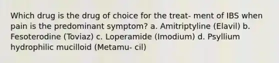 Which drug is the drug of choice for the treat- ment of IBS when pain is the predominant symptom? a. Amitriptyline (Elavil) b. Fesoterodine (Toviaz) c. Loperamide (Imodium) d. Psyllium hydrophilic mucilloid (Metamu- cil)