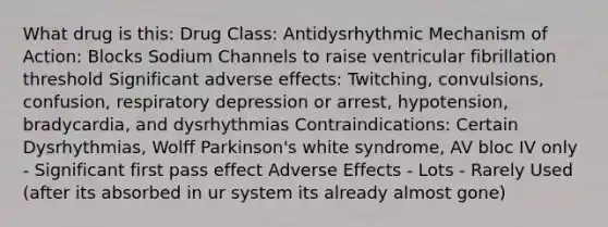 What drug is this: Drug Class: Antidysrhythmic Mechanism of Action: Blocks Sodium Channels to raise ventricular fibrillation threshold Significant adverse effects: Twitching, convulsions, confusion, respiratory depression or arrest, hypotension, bradycardia, and dysrhythmias Contraindications: Certain Dysrhythmias, Wolff Parkinson's white syndrome, AV bloc IV only - Significant first pass effect Adverse Effects - Lots - Rarely Used (after its absorbed in ur system its already almost gone)