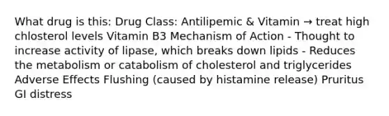 What drug is this: Drug Class: Antilipemic & Vitamin → treat high chlosterol levels Vitamin B3 Mechanism of Action - Thought to increase activity of lipase, which breaks down lipids - Reduces the metabolism or catabolism of cholesterol and triglycerides Adverse Effects Flushing (caused by histamine release) Pruritus GI distress