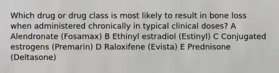 Which drug or drug class is most likely to result in bone loss when administered chronically in typical clinical doses? A Alendronate (Fosamax) B Ethinyl estradiol (Estinyl) C Conjugated estrogens (Premarin) D Raloxifene (Evista) E Prednisone (Deltasone)