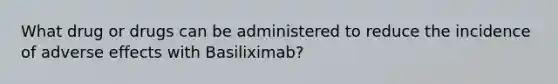 What drug or drugs can be administered to reduce the incidence of adverse effects with Basiliximab?