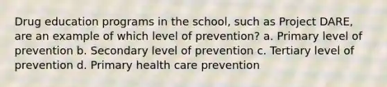 Drug education programs in the school, such as Project DARE, are an example of which level of prevention? a. Primary level of prevention b. Secondary level of prevention c. Tertiary level of prevention d. Primary health care prevention