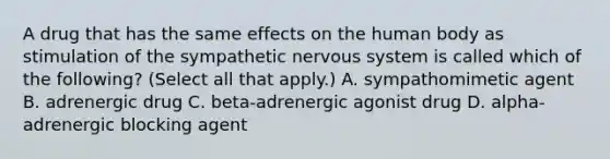 A drug that has the same effects on the human body as stimulation of the sympathetic nervous system is called which of the following? (Select all that apply.) A. sympathomimetic agent B. adrenergic drug C. beta-adrenergic agonist drug D. alpha-adrenergic blocking agent