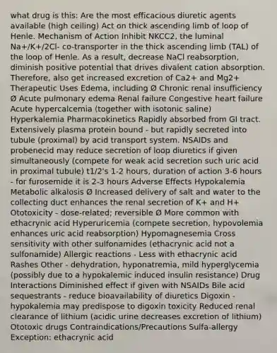 what drug is this: Are the most efficacious diuretic agents available (high ceiling) Act on thick ascending limb of loop of Henle. Mechanism of Action Inhibit NKCC2, the luminal Na+/K+/2Cl- co-transporter in the thick ascending limb (TAL) of the loop of Henle. As a result, decrease NaCl reabsorption, diminish positive potential that drives divalent cation absorption. Therefore, also get increased excretion of Ca2+ and Mg2+ Therapeutic Uses Edema, including Ø Chronic renal insufficiency Ø Acute pulmonary edema Renal failure Congestive heart failure Acute hypercalcemia (together with isotonic saline) Hyperkalemia Pharmacokinetics Rapidly absorbed from GI tract. Extensively plasma protein bound - but rapidly secreted into tubule (proximal) by acid transport system. NSAIDs and probenecid may reduce secretion of loop diuretics if given simultaneously (compete for weak acid secretion such uric acid in proximal tubule) t1/2's 1-2 hours, duration of action 3-6 hours - for furosemide it is 2-3 hours Adverse Effects Hypokalemia Metabolic alkalosis Ø Increased delivery of salt and water to the collecting duct enhances the renal secretion of K+ and H+ Ototoxicity - dose-related; reversible Ø More common with ethacrynic acid Hyperuricemia (compete secretion, hypovolemia enhances uric acid reabsorption) Hypomagnesemia Cross sensitivity with other sulfonamides (ethacrynic acid not a sulfonamide) Allergic reactions - Less with ethacrynic acid Rashes Other - dehydration, hyponatremia, mild hyperglycemia (possibly due to a hypokalemic induced insulin resistance) Drug Interactions Diminished effect if given with NSAIDs Bile acid sequestrants - reduce bioavailability of diuretics Digoxin - hypokalemia may predispose to digoxin toxicity Reduced renal clearance of lithium (acidic urine decreases excretion of lithium) Ototoxic drugs Contraindications/Precautions Sulfa-allergy Exception: ethacrynic acid