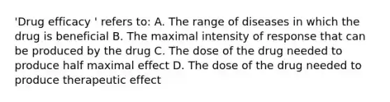 'Drug efficacy ' refers to: A. The range of diseases in which the drug is beneficial B. The maximal intensity of response that can be produced by the drug C. The dose of the drug needed to produce half maximal effect D. The dose of the drug needed to produce therapeutic effect