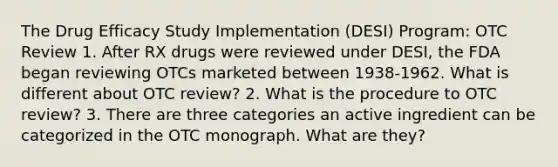 The Drug Efficacy Study Implementation (DESI) Program: OTC Review 1. After RX drugs were reviewed under DESI, the FDA began reviewing OTCs marketed between 1938-1962. What is different about OTC review? 2. What is the procedure to OTC review? 3. There are three categories an active ingredient can be categorized in the OTC monograph. What are they?