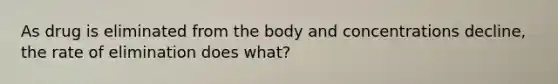 As drug is eliminated from the body and concentrations decline, the rate of elimination does what?