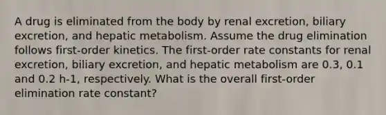 A drug is eliminated from the body by renal excretion, biliary excretion, and hepatic metabolism. Assume the drug elimination follows first-order kinetics. The first-order rate constants for renal excretion, biliary excretion, and hepatic metabolism are 0.3, 0.1 and 0.2 h-1, respectively. What is the overall first-order elimination rate constant?