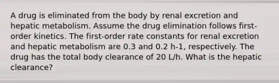 A drug is eliminated from the body by renal excretion and hepatic metabolism. Assume the drug elimination follows first-order kinetics. The first-order rate constants for renal excretion and hepatic metabolism are 0.3 and 0.2 h-1, respectively. The drug has the total body clearance of 20 L/h. What is the hepatic clearance?