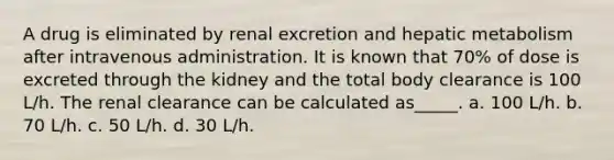 A drug is eliminated by renal excretion and hepatic metabolism after intravenous administration. It is known that 70% of dose is excreted through the kidney and the total body clearance is 100 L/h. The renal clearance can be calculated as_____. a. 100 L/h. b. 70 L/h. c. 50 L/h. d. 30 L/h.