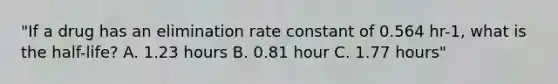 "If a drug has an elimination rate constant of 0.564 hr-1, what is the half-life? A. 1.23 hours B. 0.81 hour C. 1.77 hours"