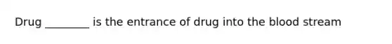 Drug ________ is the entrance of drug into the blood stream