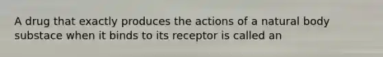 A drug that exactly produces the actions of a natural body substace when it binds to its receptor is called an