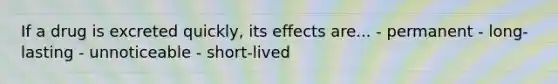 If a drug is excreted quickly, its effects are... - permanent - long-lasting - unnoticeable - short-lived