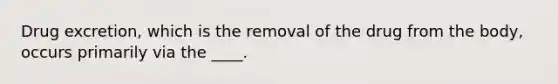 Drug excretion, which is the removal of the drug from the body, occurs primarily via the ____.