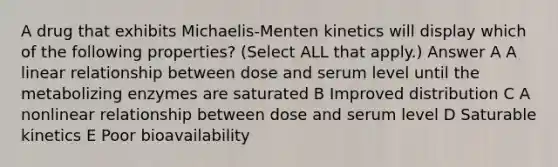 A drug that exhibits Michaelis-Menten kinetics will display which of the following properties? (Select ALL that apply.) Answer A A linear relationship between dose and serum level until the metabolizing enzymes are saturated B Improved distribution C A nonlinear relationship between dose and serum level D Saturable kinetics E Poor bioavailability