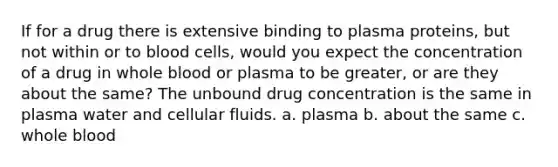 If for a drug there is extensive binding to plasma proteins, but not within or to blood cells, would you expect the concentration of a drug in whole blood or plasma to be greater, or are they about the same? The unbound drug concentration is the same in plasma water and cellular fluids. a. plasma b. about the same c. whole blood