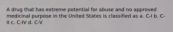 A drug that has extreme potential for abuse and no approved medicinal purpose in the United States is classified as a. C-I b. C-II c. C-IV d. C-V