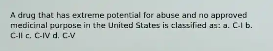 A drug that has extreme potential for abuse and no approved medicinal purpose in the United States is classified as: a. C-I b. C-II c. C-IV d. C-V