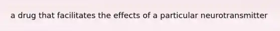 a drug that facilitates the effects of a particular neurotransmitter