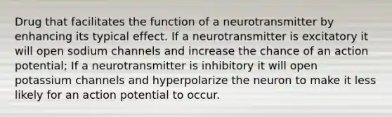 Drug that facilitates the function of a neurotransmitter by enhancing its typical effect. If a neurotransmitter is excitatory it will open sodium channels and increase the chance of an action potential; If a neurotransmitter is inhibitory it will open potassium channels and hyperpolarize the neuron to make it less likely for an action potential to occur.