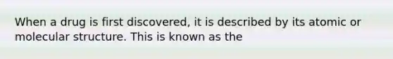 When a drug is first discovered, it is described by its atomic or molecular structure. This is known as the