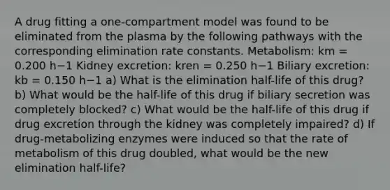 A drug fitting a one-compartment model was found to be eliminated from the plasma by the following pathways with the corresponding elimination rate constants. Metabolism: km = 0.200 h−1 Kidney excretion: kren = 0.250 h−1 Biliary excretion: kb = 0.150 h−1 a) What is the elimination half-life of this drug? b) What would be the half-life of this drug if biliary secretion was completely blocked? c) What would be the half-life of this drug if drug excretion through the kidney was completely impaired? d) If drug-metabolizing enzymes were induced so that the rate of metabolism of this drug doubled, what would be the new elimination half-life?