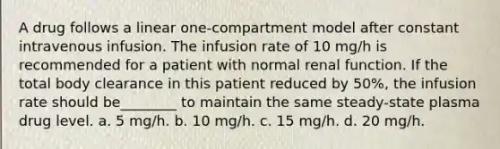 A drug follows a linear one-compartment model after constant intravenous infusion. The infusion rate of 10 mg/h is recommended for a patient with normal renal function. If the total body clearance in this patient reduced by 50%, the infusion rate should be________ to maintain the same steady-state plasma drug level. a. 5 mg/h. b. 10 mg/h. c. 15 mg/h. d. 20 mg/h.