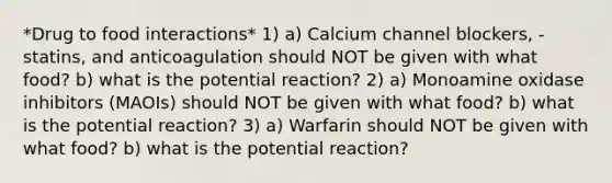 *Drug to food interactions* 1) a) Calcium channel blockers, -statins, and anticoagulation should NOT be given with what food? b) what is the potential reaction? 2) a) Monoamine oxidase inhibitors (MAOIs) should NOT be given with what food? b) what is the potential reaction? 3) a) Warfarin should NOT be given with what food? b) what is the potential reaction?