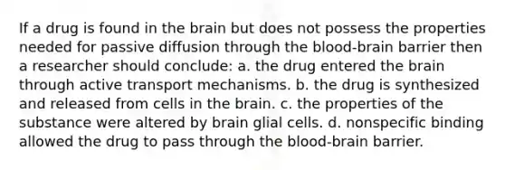 If a drug is found in the brain but does not possess the properties needed for passive diffusion through the blood-brain barrier then a researcher should conclude: a. the drug entered the brain through active transport mechanisms. b. the drug is synthesized and released from cells in the brain. c. the properties of the substance were altered by brain glial cells. d. nonspecific binding allowed the drug to pass through the blood-brain barrier.