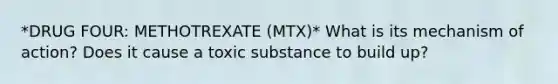 *DRUG FOUR: METHOTREXATE (MTX)* What is its mechanism of action? Does it cause a toxic substance to build up?