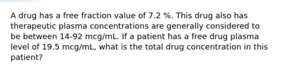 A drug has a free fraction value of 7.2 %. This drug also has therapeutic plasma concentrations are generally considered to be between 14-92 mcg/mL. If a patient has a free drug plasma level of 19.5 mcg/mL, what is the total drug concentration in this patient?