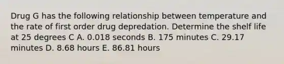 Drug G has the following relationship between temperature and the rate of first order drug depredation. Determine the shelf life at 25 degrees C A. 0.018 seconds B. 175 minutes C. 29.17 minutes D. 8.68 hours E. 86.81 hours