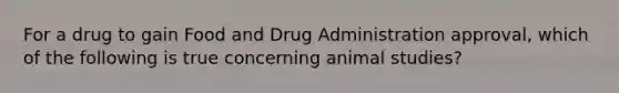 For a drug to gain Food and Drug Administration approval, which of the following is true concerning animal studies?