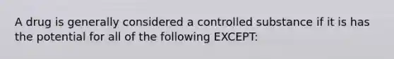 A drug is generally considered a controlled substance if it is has the potential for all of the following EXCEPT: