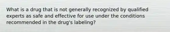 What is a drug that is not generally recognized by qualified experts as safe and effective for use under the conditions recommended in the drug's labeling?