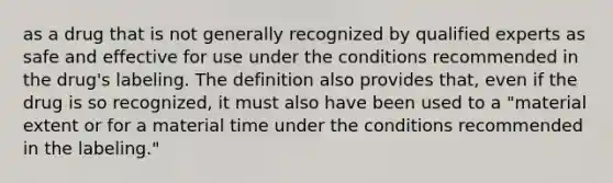 as a drug that is not generally recognized by qualified experts as safe and effective for use under the conditions recommended in the drug's labeling. The definition also provides that, even if the drug is so recognized, it must also have been used to a "material extent or for a material time under the conditions recommended in the labeling."