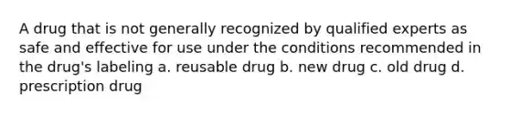 A drug that is not generally recognized by qualified experts as safe and effective for use under the conditions recommended in the drug's labeling a. reusable drug b. new drug c. old drug d. prescription drug