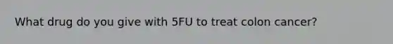 What drug do you give with 5FU to treat colon cancer?