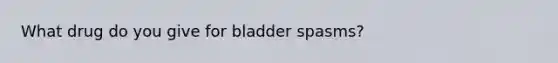 What drug do you give for bladder spasms?