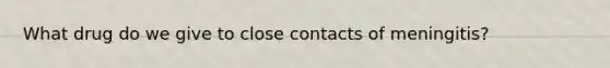 What drug do we give to close contacts of meningitis?