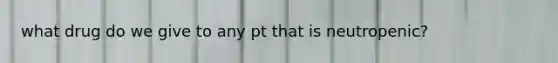 what drug do we give to any pt that is neutropenic?