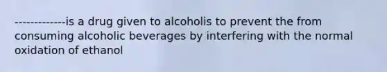 -------------is a drug given to alcoholis to prevent the from consuming alcoholic beverages by interfering with the normal oxidation of ethanol