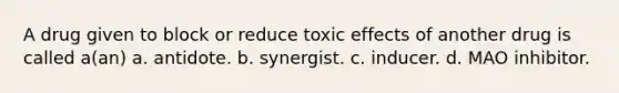 A drug given to block or reduce toxic effects of another drug is called a(an) a. antidote. b. synergist. c. inducer. d. MAO inhibitor.