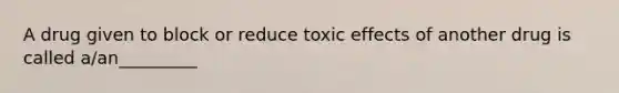 A drug given to block or reduce toxic effects of another drug is called a/an_________