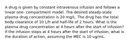 A drug is given by constant intravenous infusion and follows a linear one- compartment model. The desired steady-state plasma drug concentration is 20 mg/L. The drug has the total body clearance of 10 L/h and half-life of 2 hours. What is the plasma drug concentration at 4 hours after the start of infusion? If the infusion stops at 4 hours after the start of infusion, what is the duration of action, assuming the MEC is 10 ug/mL.