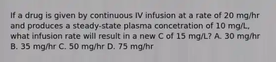 If a drug is given by continuous IV infusion at a rate of 20 mg/hr and produces a steady-state plasma concetration of 10 mg/L, what infusion rate will result in a new C of 15 mg/L? A. 30 mg/hr B. 35 mg/hr C. 50 mg/hr D. 75 mg/hr